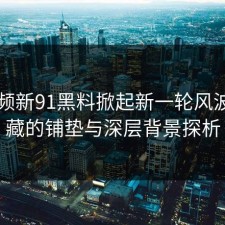 91视频新91黑料掀起新一轮风波：隐藏的铺垫与深层背景探析