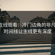 91网在线观看：冷门边角的非凡魅力，时间线让主线更有深度