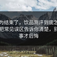 你以为结束了，饮品测评到底怎么回事？把常见误区告诉你清楚，别等出事才后悔