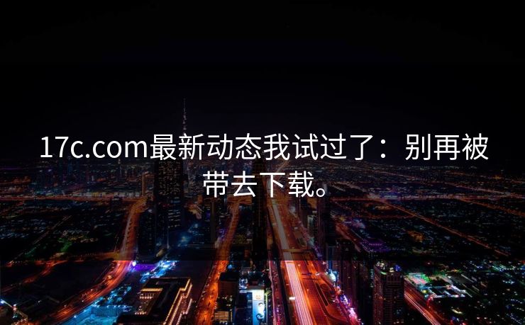 17c.com最新动态我试过了：别再被带去下载。  第1张