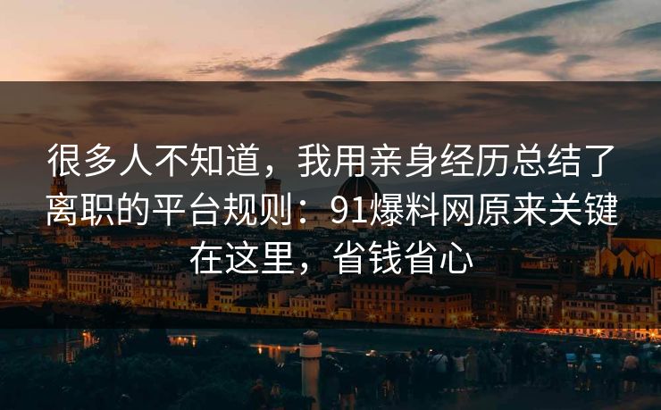 很多人不知道，我用亲身经历总结了离职的平台规则：91爆料网原来关键在这里，省钱省心  第1张