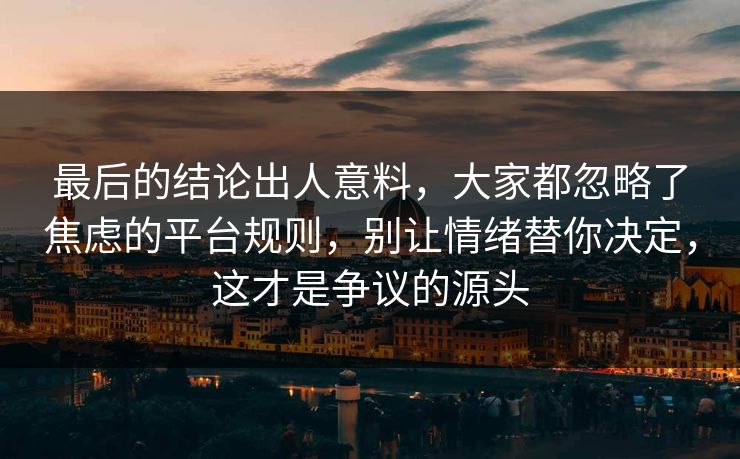 最后的结论出人意料，大家都忽略了焦虑的平台规则，别让情绪替你决定，这才是争议的源头  第1张