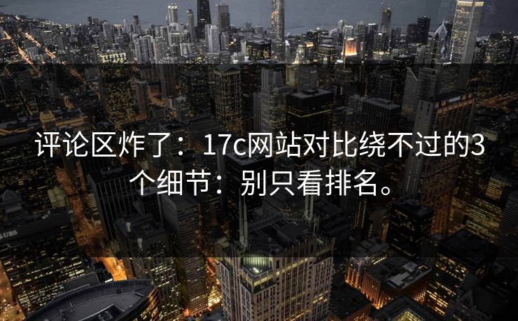 评论区炸了：17c网站对比绕不过的3个细节：别只看排名。  第1张