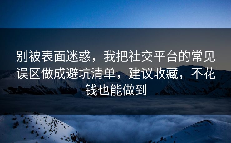 别被表面迷惑，我把社交平台的常见误区做成避坑清单，建议收藏，不花钱也能做到  第1张