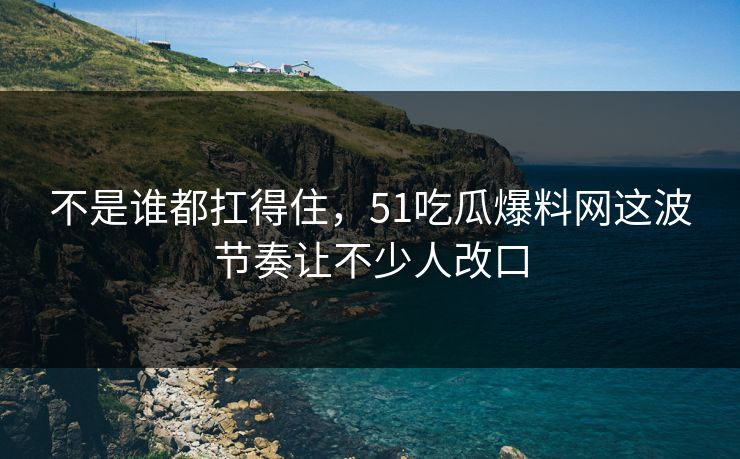 不是谁都扛得住，51吃瓜爆料网这波节奏让不少人改口  第1张