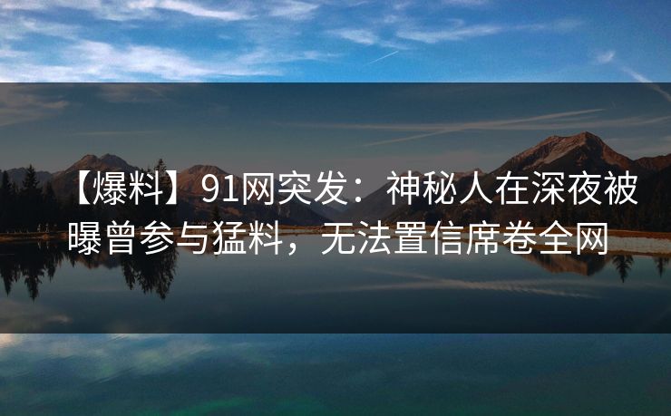 【爆料】91网突发:神秘人在深夜被曝曾参与猛料,无法置信席卷全网 第1张 【爆料】91网突发:神秘人在深夜被曝曾参与猛料,无法置信席卷全网 第1张