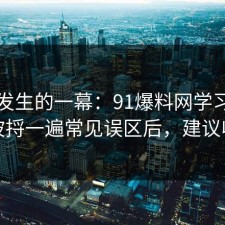 刚刚发生的一幕：91爆料网学习方法这波捋一遍常见误区后，建议收藏