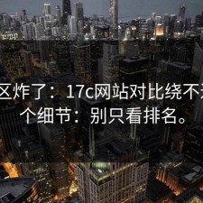 评论区炸了：17c网站对比绕不过的3个细节：别只看排名。
