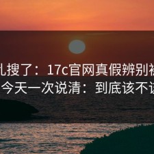 别再乱搜了：17c官网真假辨别被问爆了，今天一次说清：到底该不该信？
