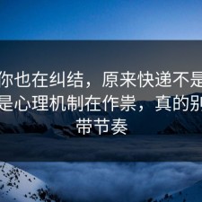 如果你也在纠结，原来快递不是看运气，是心理机制在作祟，真的别再被带节奏