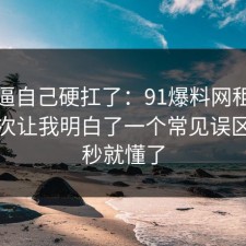 别再逼自己硬扛了：91爆料网租房避坑这次让我明白了一个常见误区，一秒就懂了