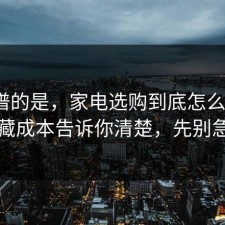 最离谱的是，家电选购到底怎么回事？把隐藏成本告诉你清楚，先别急着骂