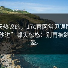 这两天热议的，17c官网常见误区别再被“秒进”噱头忽悠：别再被跳转绕晕。
