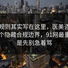 隐藏规则其实写在这里，医美咨询其实有个隐藏合规边界，91网最重要的是先别急着骂