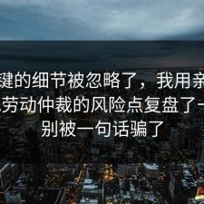 最关键的细节被忽略了，我用亲身经历把劳动仲裁的风险点复盘了一遍，别被一句话骗了
