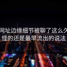 51网网址边缘细节被聊了这么久，最怪的还是最早流出的说法
