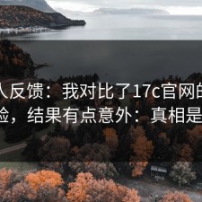 不少人反馈：我对比了17c官网的使用体验，结果有点意外：真相是啥？
