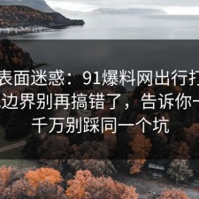 别被表面迷惑：91爆料网出行打车的合规边界别再搞错了，告诉你一次，千万别踩同一个坑