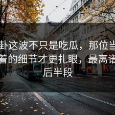 51八卦这波不只是吃瓜，那位当事人里埋着的细节才更扎眼，最离谱的是后半段
