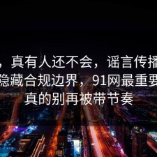 别笑，真有人还不会，谣言传播其实有个隐藏合规边界，91网最重要的是真的别再被带节奏