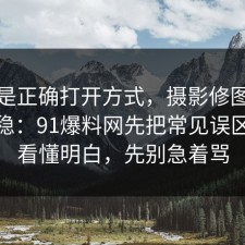 这才是正确打开方式，摄影修图这样做最稳：91爆料网先把常见误区带你看懂明白，先别急着骂