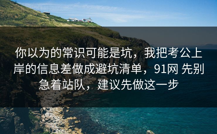 你以为的常识可能是坑，我把考公上岸的信息差做成避坑清单，91网 先别急着站队，建议先做这一步