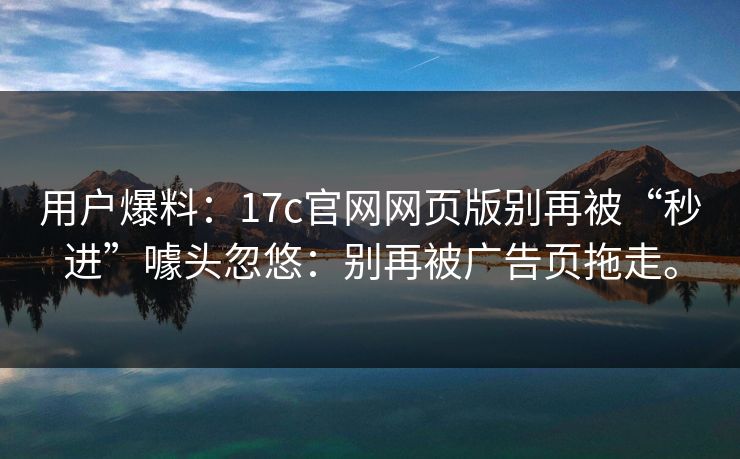 用户爆料：17c官网网页版别再被“秒进”噱头忽悠：别再被广告页拖走。  第1张