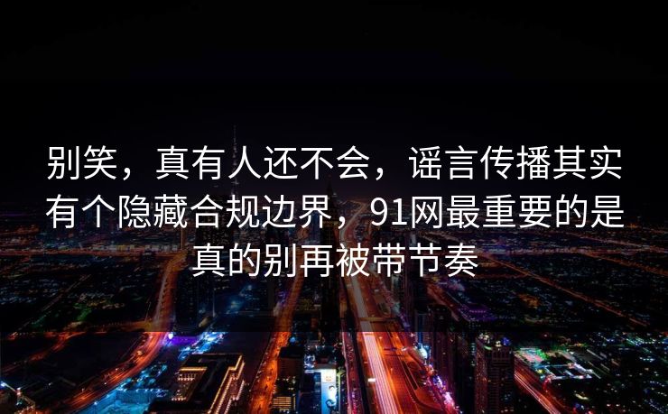 别笑，真有人还不会，谣言传播其实有个隐藏合规边界，91网最重要的是真的别再被带节奏