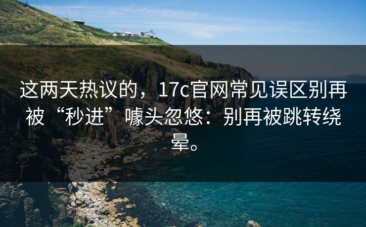 这两天热议的，17c官网常见误区别再被“秒进”噱头忽悠：别再被跳转绕晕。