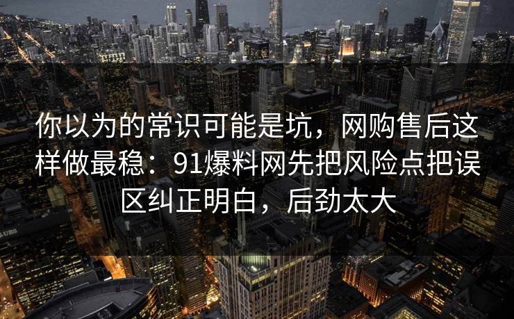 你以为的常识可能是坑,网购售后这样做最稳:91爆料网先把风险点把误区纠正明白,后劲太大 你以为的常识可能是坑,网购售后这样做最稳:91爆料网先把风险点把误区纠正明白,后劲太大