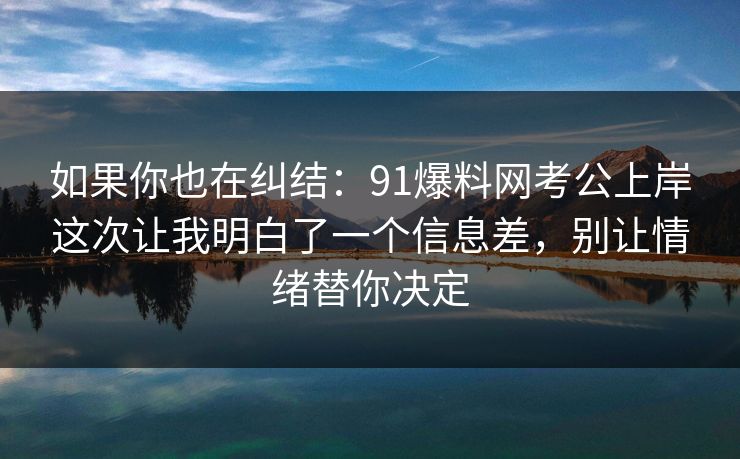 如果你也在纠结：91爆料网考公上岸这次让我明白了一个信息差，别让情绪替你决定