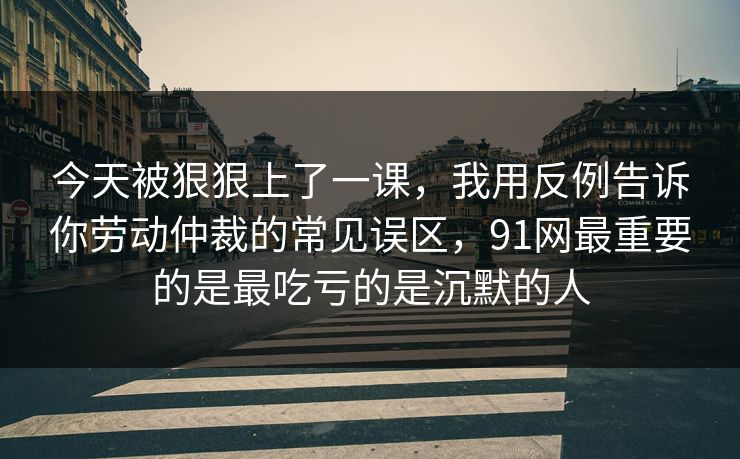 今天被狠狠上了一课，我用反例告诉你劳动仲裁的常见误区，91网最重要的是最吃亏的是沉默的人