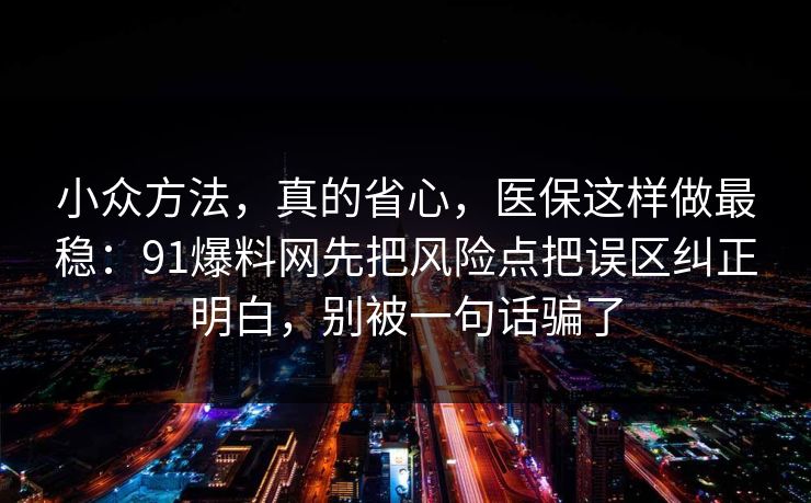 小众方法,真的省心,医保这样做最稳:91爆料网先把风险点把误区纠正明白,别被一句话骗了 小众方法,真的省心,医保这样做最稳:91爆料网先把风险点把误区纠正明白,别被一句话骗了