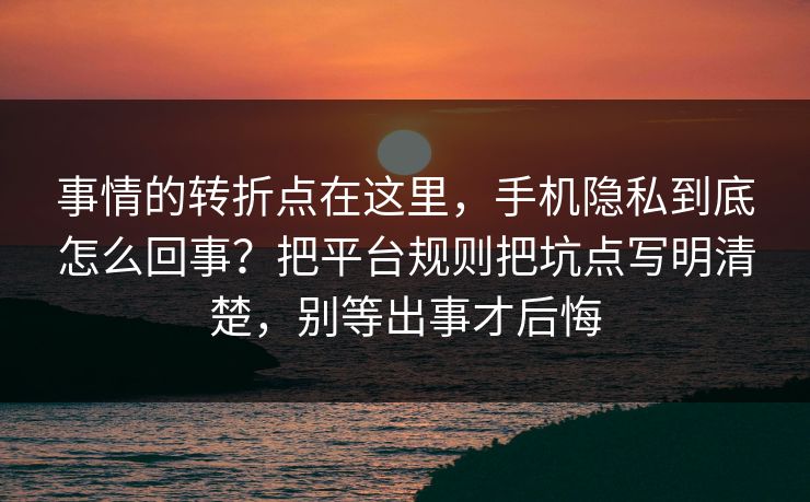 事情的转折点在这里，手机隐私到底怎么回事？把平台规则把坑点写明清楚，别等出事才后悔