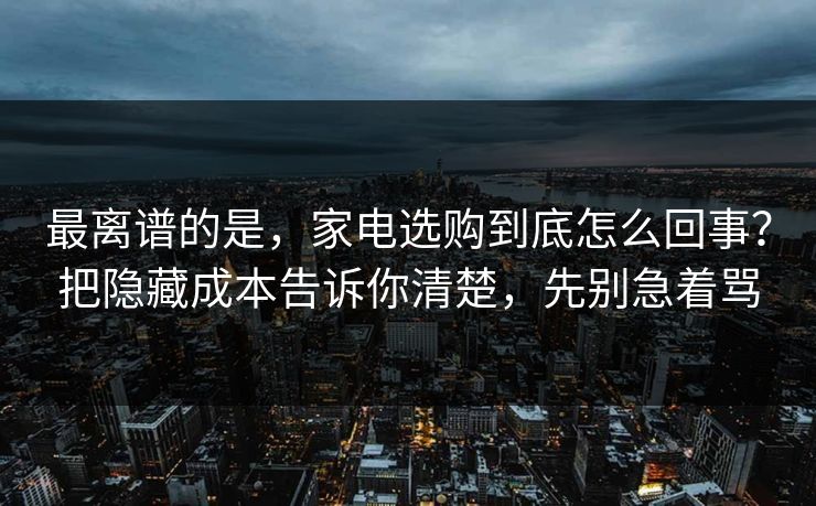 最离谱的是，家电选购到底怎么回事？把隐藏成本告诉你清楚，先别急着骂
