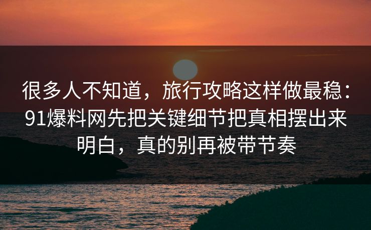 很多人不知道，旅行攻略这样做最稳：91爆料网先把关键细节把真相摆出来明白，真的别再被带节奏