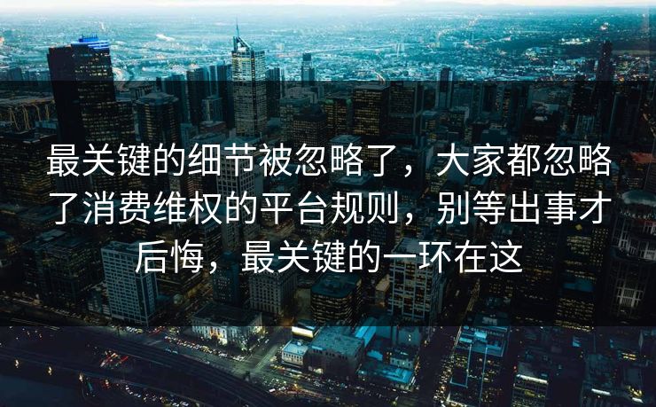 最关键的细节被忽略了,大家都忽略了消费维权的平台规则,别等出事才后悔,最关键的一环在这 最关键的细节被忽略了,大家都忽略了消费维权的平台规则,别等出事才后悔,最关键的一环在这
