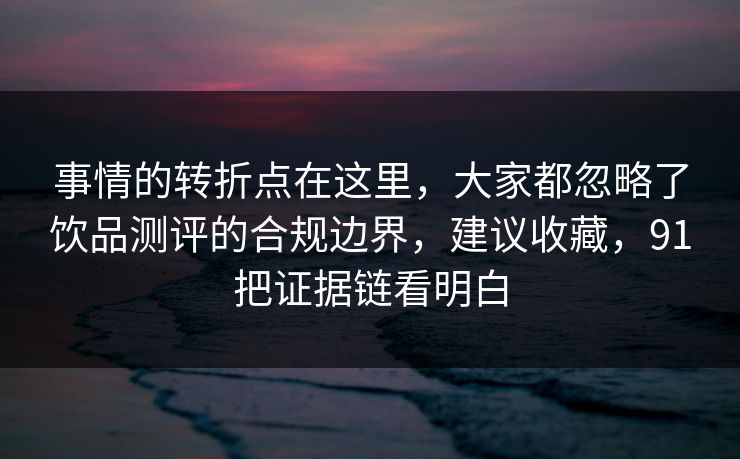 事情的转折点在这里,大家都忽略了饮品测评的合规边界,建议收藏,91把证据链看明白 事情的转折点在这里,大家都忽略了饮品测评的合规边界,建议收藏,91把证据链看明白