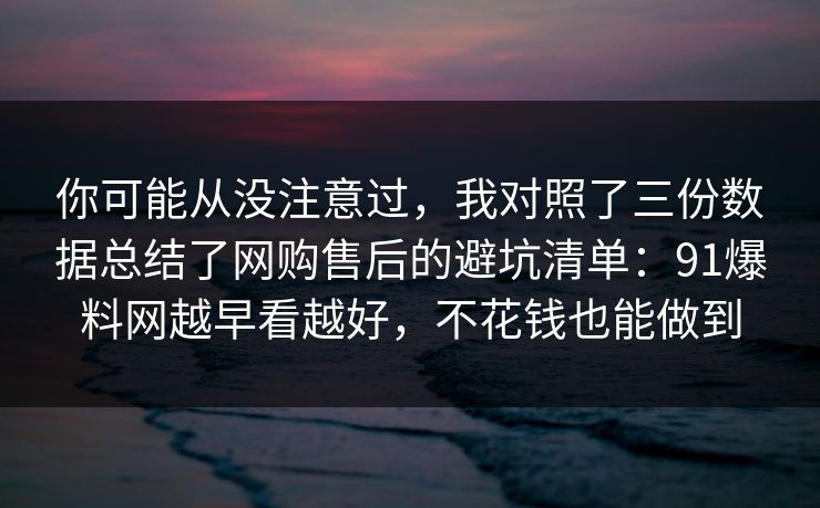 你可能从没注意过，我对照了三份数据总结了网购售后的避坑清单：91爆料网越早看越好，不花钱也能做到