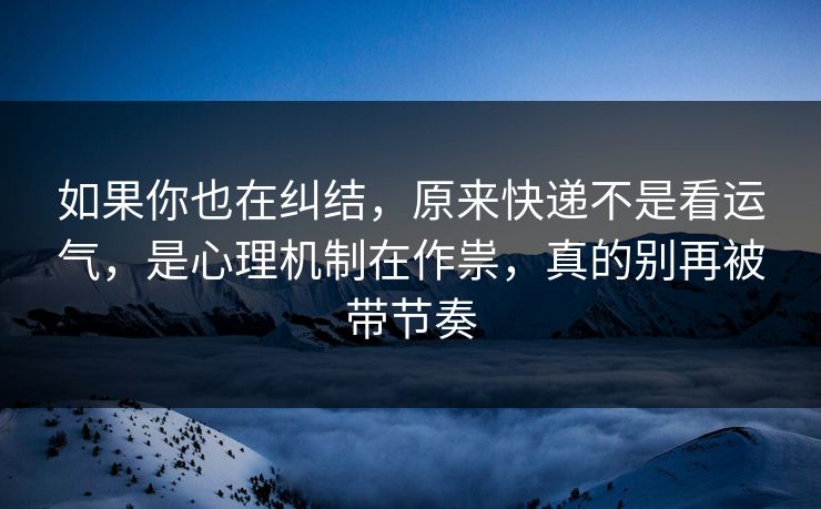 如果你也在纠结，原来快递不是看运气，是心理机制在作祟，真的别再被带节奏
