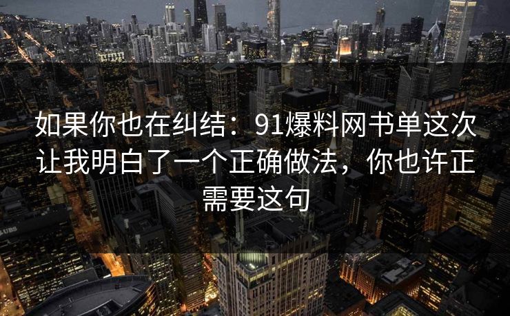 如果你也在纠结:91爆料网书单这次让我明白了一个正确做法,你也许正需要这句 如果你也在纠结:91爆料网书单这次让我明白了一个正确做法,你也许正需要这句
