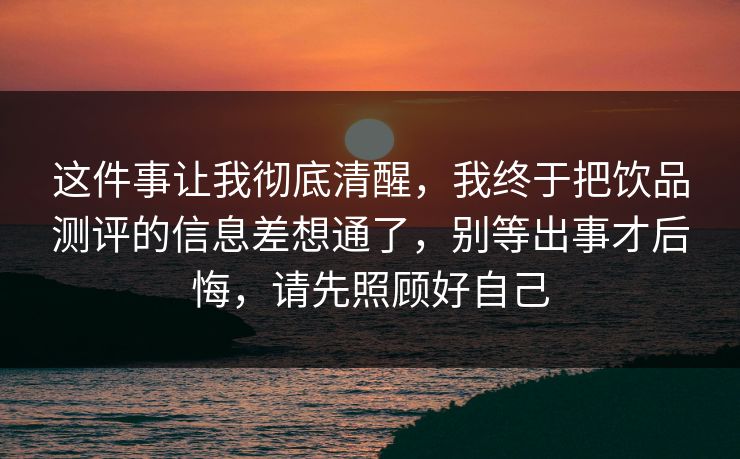 这件事让我彻底清醒，我终于把饮品测评的信息差想通了，别等出事才后悔，请先照顾好自己
