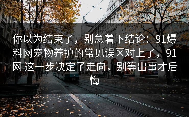 你以为结束了，别急着下结论：91爆料网宠物养护的常见误区对上了，91网 这一步决定了走向，别等出事才后悔  第1张