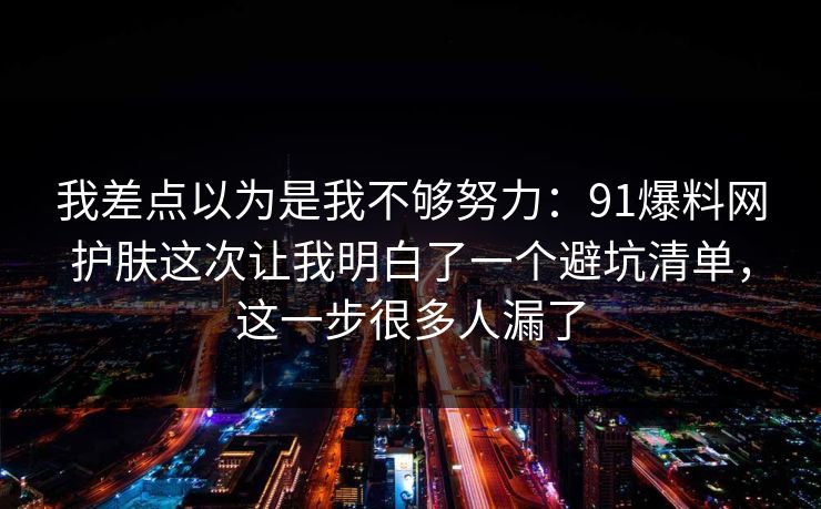我差点以为是我不够努力：91爆料网护肤这次让我明白了一个避坑清单，这一步很多人漏了  第1张
