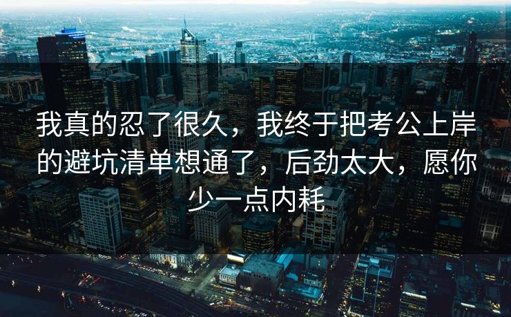 我真的忍了很久，我终于把考公上岸的避坑清单想通了，后劲太大，愿你少一点内耗