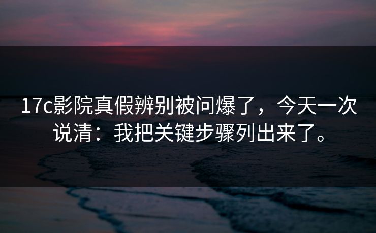 17c影院真假辨别被问爆了，今天一次说清：我把关键步骤列出来了。  第1张