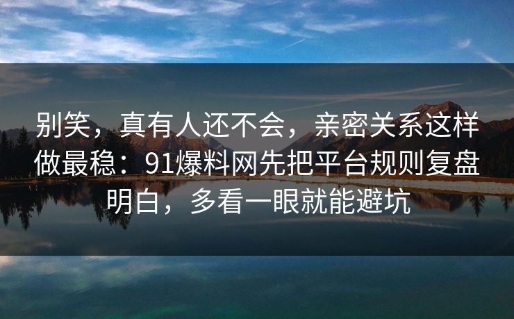 别笑，真有人还不会，亲密关系这样做最稳：91爆料网先把平台规则复盘明白，多看一眼就能避坑  第1张