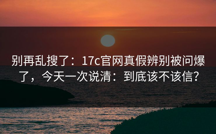 别再乱搜了：17c官网真假辨别被问爆了，今天一次说清：到底该不该信？  第1张