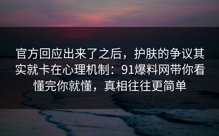 官方回应出来了之后，护肤的争议其实就卡在心理机制：91爆料网带你看懂完你就懂，真相往往更简单  第1张