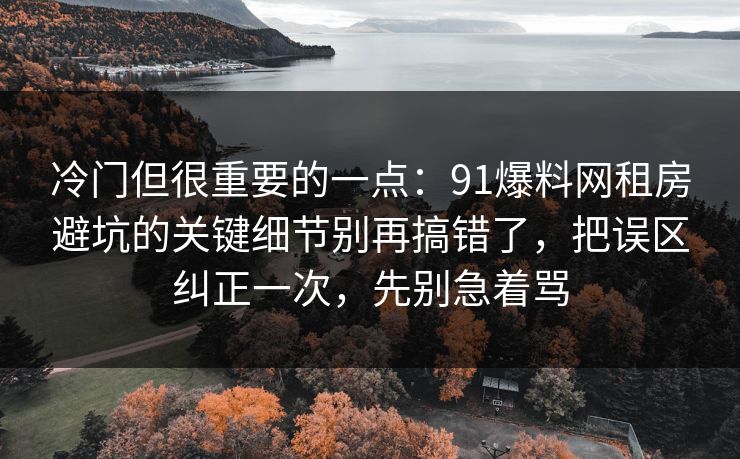 冷门但很重要的一点:91爆料网租房避坑的关键细节别再搞错了,把误区纠正一次,先别急着骂 第1张 冷门但很重要的一点:91爆料网租房避坑的关键细节别再搞错了,把误区纠正一次,先别急着骂 第1张
